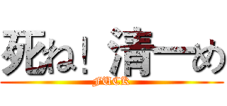 死ね！清一め (FUCK)