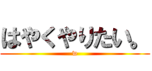 はやくやりたい。 (w)