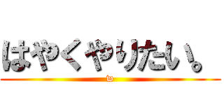 はやくやりたい。 (w)