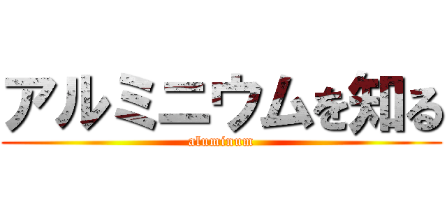 アルミニウムを知る (aluminum)