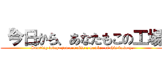 「今日から、あなたもこの工場 ( Starting today, you are also a member of this factory.)