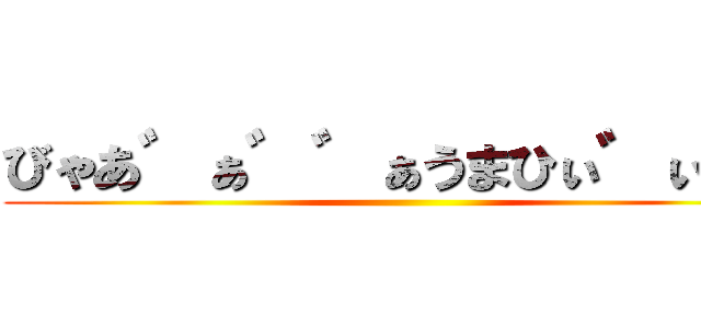 びゃあ゛ぁ゛゛ぁうまひぃ゛ぃぃ゛ ()