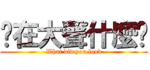 你在大聲什麼啦 (What did you loud)