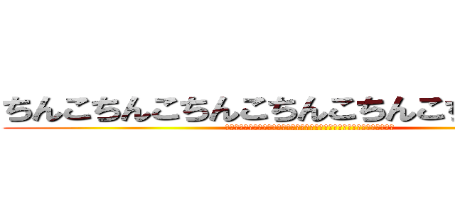 ちんこちんこちんこちんこちんこちんこちんこ (ちんこちんこちんこちんこちんこちんこちんこちんこちんこちんこちんこちんこ)
