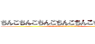 ちんこちんこちんこちんこちんこちんこちんこ (ちんこちんこちんこちんこちんこちんこちんこちんこちんこちんこちんこちんこ)
