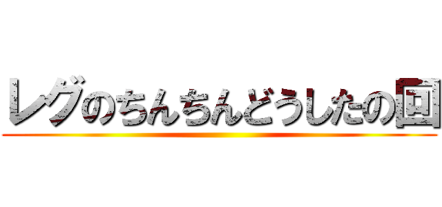 レグのちんちんどうしたの回 ()