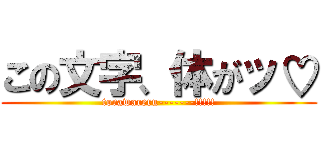 この文字、体がッ♡ (torawareru-------!!!!!)