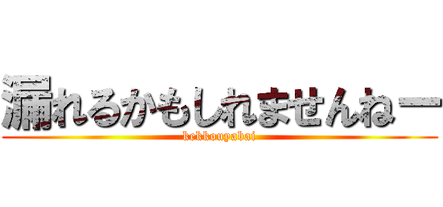 漏れるかもしれませんねー (kekkouyabai)