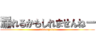 漏れるかもしれませんねー (kekkouyabai)