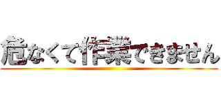 危なくて作業できません ()