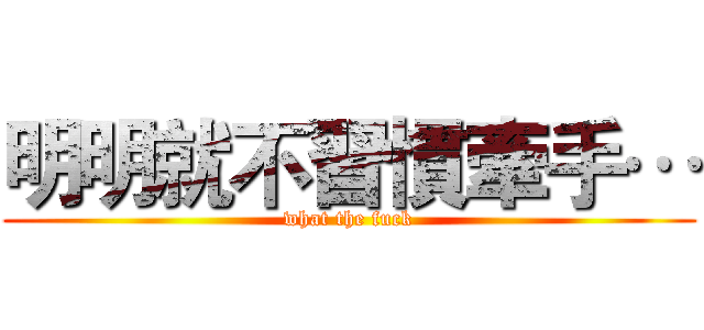 明明就不習慣牽手… (what the fuck)