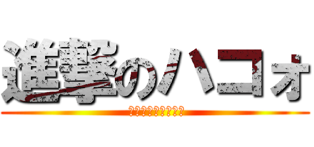 進撃のハコォ ( ﾊｺｫﾊｺｫﾊｺｫ)