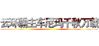 云环霸主车尼玛千秋万载 ()