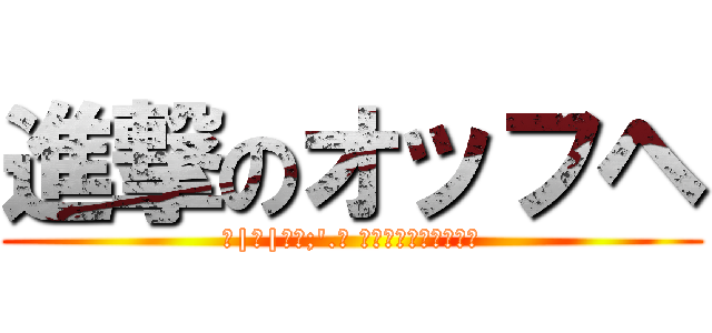 進撃のオッフヘ (＿|￣|○､;'.･ ｵｵｯﾌﾍｪｪｪｪｪ)