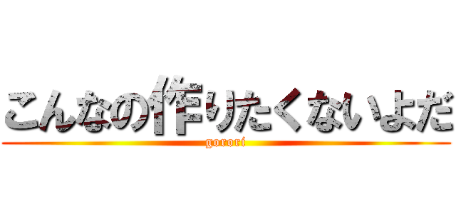 こんなの作りたくないよだ (gorori)