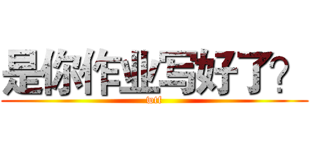 是你作业写好了？ (wtf)