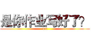 是你作业写好了？ (wtf)