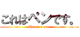 これはペンです。 (This iz a pen.)