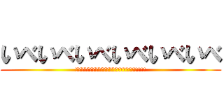 いべいべいべいべいべいべ (あああああああああああああああああああああああああ)