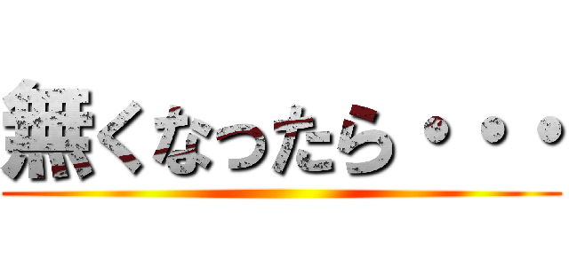 無くなったら・・・ ()