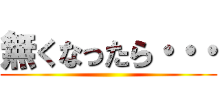 無くなったら・・・ ()