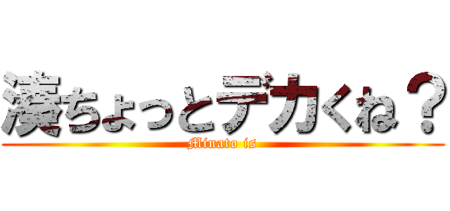 湊ちょっとデカくね？ (Minato is)