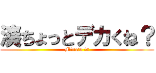 湊ちょっとデカくね？ (Minato is)