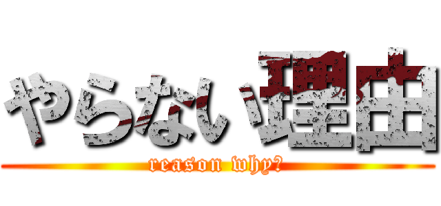 やらない理由 (reason why?)