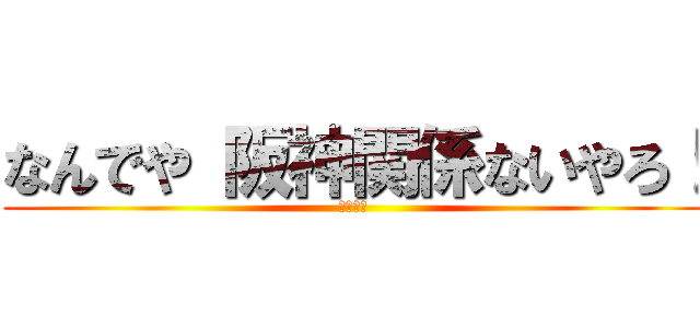 なんでや 阪神関係ないやろ！ (３３－４)