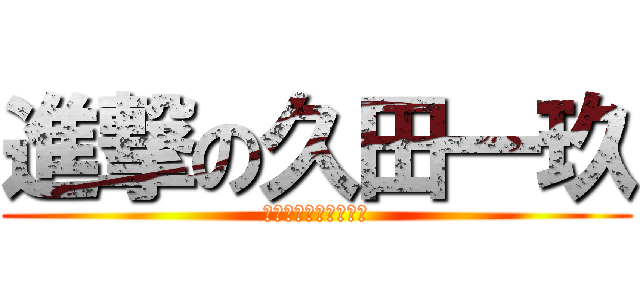 進撃の久田一玖 (器がちっせんだよ！！)