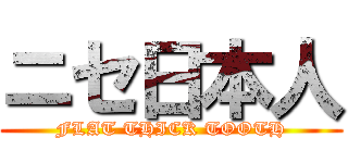 ニセ日本人 (FLAT THICK TOOTH)