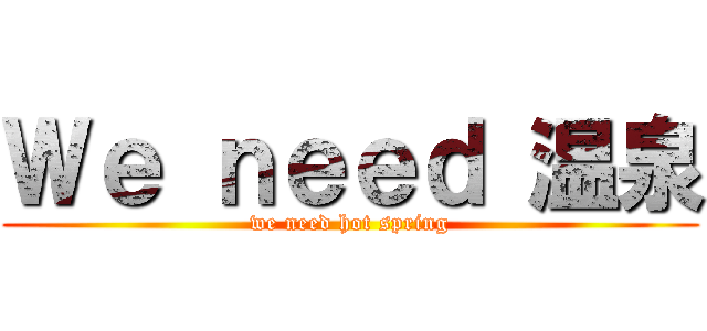 Ｗｅ ｎｅｅｄ 温泉 (we need hot spring)