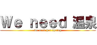 Ｗｅ ｎｅｅｄ 温泉 (we need hot spring)
