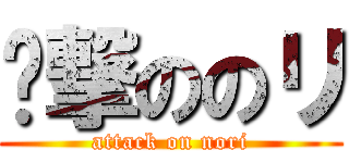 ꞅ撃ののリ (attack on nori)