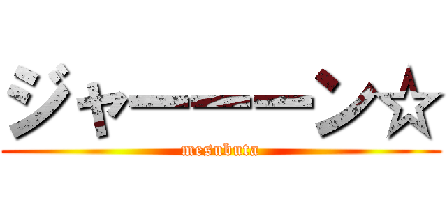 ジャーーーン☆ (mesubuta)