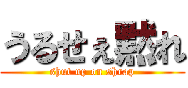 うるせぇ黙れ (shut up on shrap)