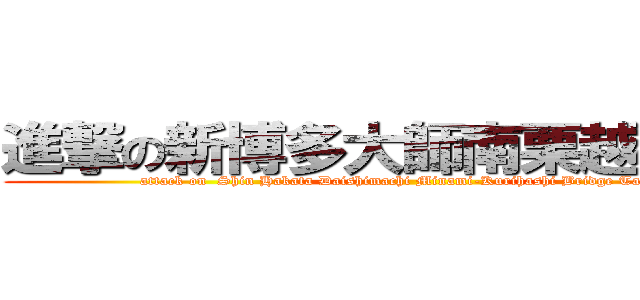 進撃の新博多大師南栗越橋谷西 (attack on  Shin Hakata Daishimachi Minami-Kurihashi Bridge Tanishi)