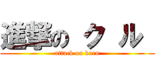 進撃の ク ル  (attack on kuru)