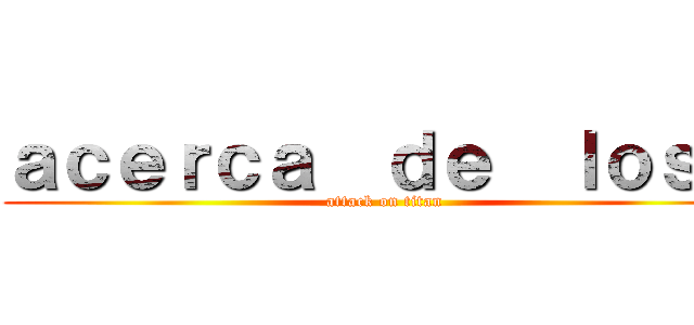 ａｃｅｒｃａ  ｄｅ  ｌｏｓ   (attack on titan)