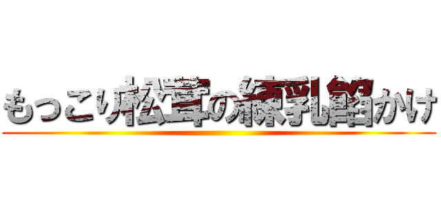 もっこり松茸の練乳餡かけ ()