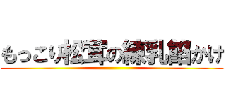 もっこり松茸の練乳餡かけ ()