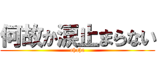 何故か涙止まらない (ahaha)