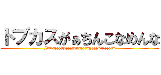 ドブカスがぁちんこなめんな (Peroperoperoperoperoperoperopero)