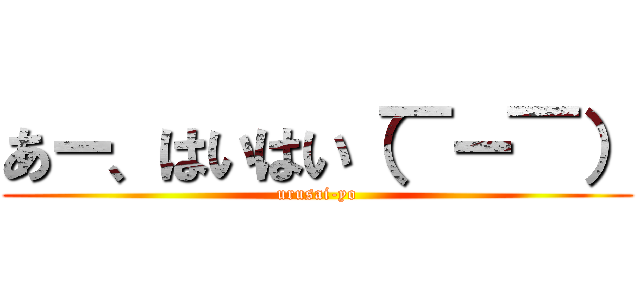 あー、はいはい（￣ー￣） (urusai-yo)