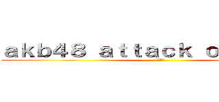 ａｋｂ４８ ａｔｔａｃｋ ｏｎ ｔｉｔａｎ (渡辺麻友)