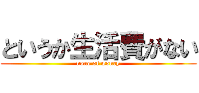 というか生活費がない (none of money)
