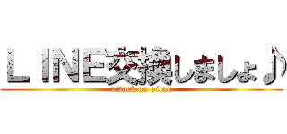 ＬＩＮＥ交換しましょ♪ (attack on oitan)