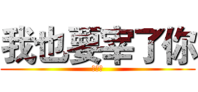 我也要宰了你 (艹艹艹)