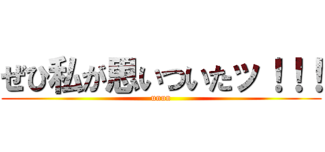 ぜひ私が思いついたッ！！！ (unun)