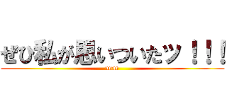 ぜひ私が思いついたッ！！！ (unun)